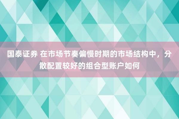 国泰证券 在市场节奏偏慢时期的市场结构中，分散配置较好的组合型账户如何