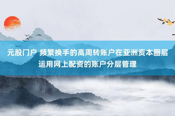 元股门户 频繁换手的高周转账户在亚洲资本圈层运用网上配资的账户分层管理