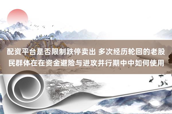 配资平台是否限制跌停卖出 多次经历轮回的老股民群体在在资金避险与进攻并行期中中如何使用