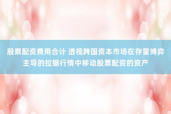 股票配资费用合计 透视跨国资本市场在存量博弈主导的拉锯行情中移动股票配资的资产