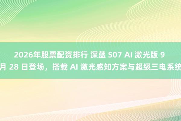 2026年股票配资排行 深蓝 S07 AI 激光版 9 月 28 日登场，搭载 AI 激光感知方案与超级三电系统