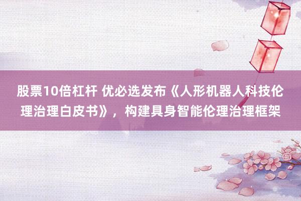 股票10倍杠杆 优必选发布《人形机器人科技伦理治理白皮书》，构建具身智能伦理治理框架