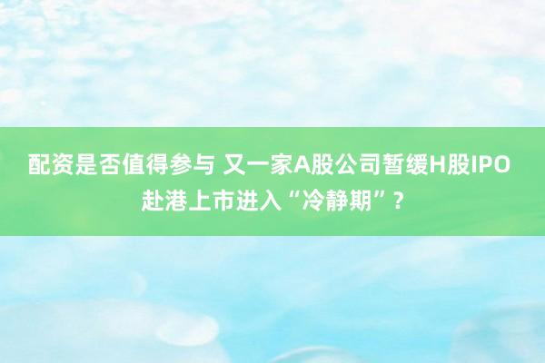 配资是否值得参与 又一家A股公司暂缓H股IPO 赴港上市进入“冷静期”？