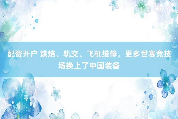 配资开户 烘焙、轨交、飞机维修，更多世赛竞技场换上了中国装备