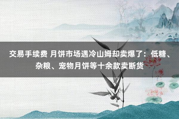 交易手续费 月饼市场遇冷山姆却卖爆了：低糖、杂粮、宠物月饼等十余款卖断货