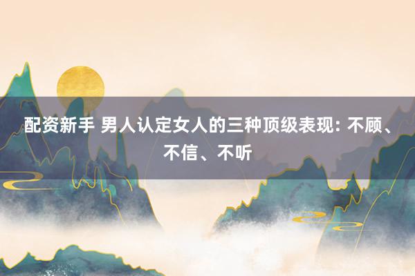 配资新手 男人认定女人的三种顶级表现: 不顾、不信、不听