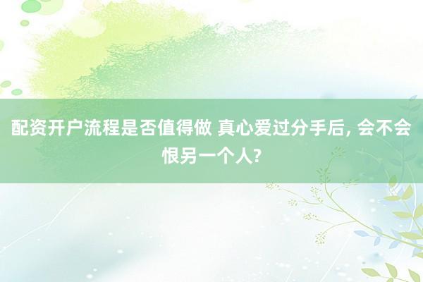 配资开户流程是否值得做 真心爱过分手后, 会不会恨另一个人?