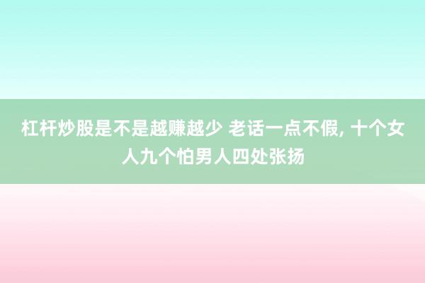 杠杆炒股是不是越赚越少 老话一点不假, 十个女人九个怕男人四处张扬