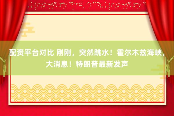 配资平台对比 刚刚，突然跳水！霍尔木兹海峡，大消息！特朗普最新发声