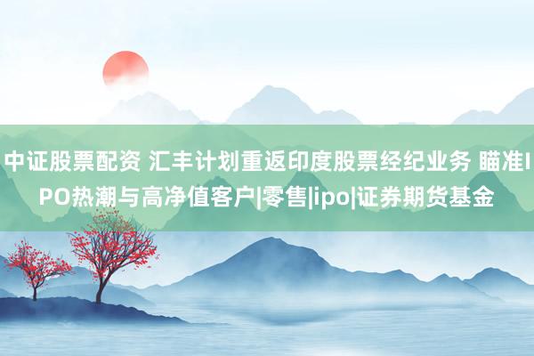中证股票配资 汇丰计划重返印度股票经纪业务 瞄准IPO热潮与高净值客户|零售|ipo|证券期货基金