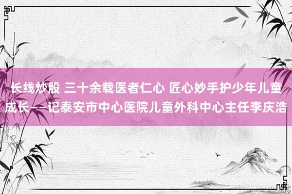 长线炒股 三十余载医者仁心 匠心妙手护少年儿童成长——记泰安市中心医院儿童外科中心主任李庆浩