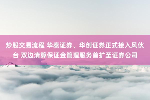 炒股交易流程 华泰证券、华创证券正式接入风伙台 双边清算保证金管理服务首扩至证券公司