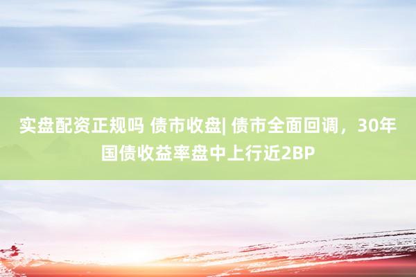 实盘配资正规吗 债市收盘| 债市全面回调，30年国债收益率盘中上行近2BP