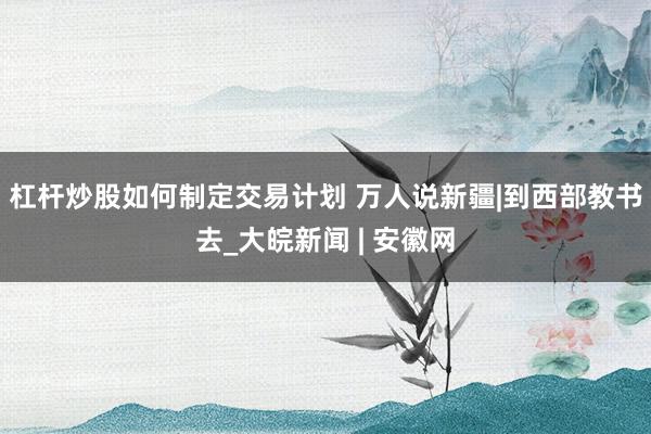 杠杆炒股如何制定交易计划 万人说新疆|到西部教书去_大皖新闻 | 安徽网
