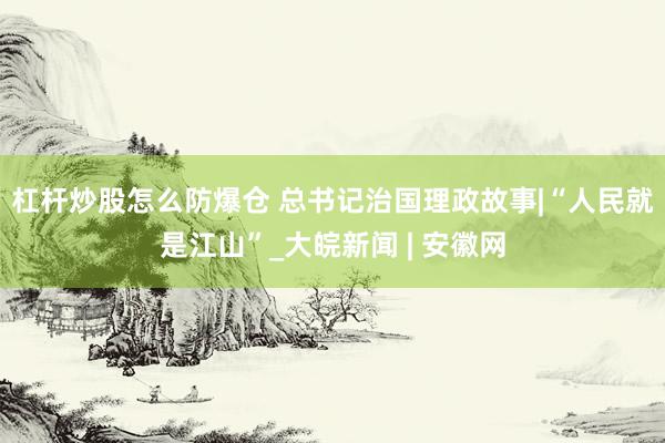 杠杆炒股怎么防爆仓 总书记治国理政故事|“人民就是江山”_大皖新闻 | 安徽网