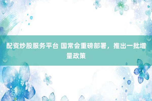 配资炒股服务平台 国常会重磅部署，推出一批增量政策