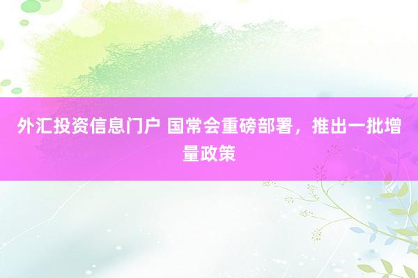 外汇投资信息门户 国常会重磅部署，推出一批增量政策