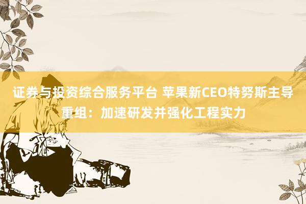 证券与投资综合服务平台 苹果新CEO特努斯主导重组：加速研发并强化工程实力