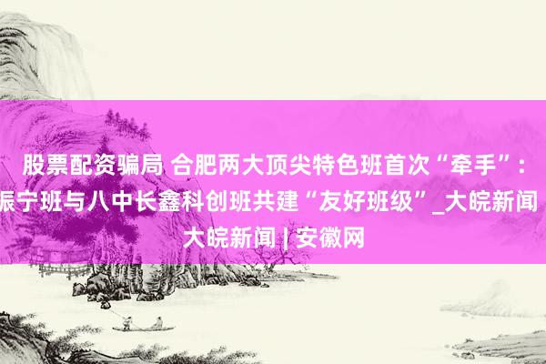 股票配资骗局 合肥两大顶尖特色班首次“牵手”：一中杨振宁班与八中长鑫科创班共建“友好班级”_大皖新闻 | 安徽网