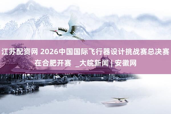 江苏配资网 2026中国国际飞行器设计挑战赛总决赛在合肥开赛  _大皖新闻 | 安徽网