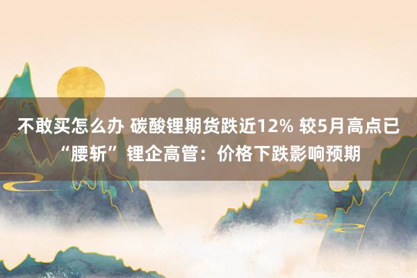 不敢买怎么办 碳酸锂期货跌近12% 较5月高点已“腰斩” 锂企高管：价格下跌影响预期