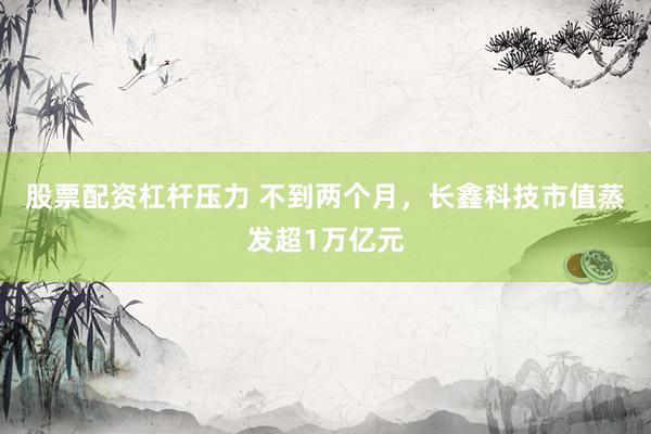 股票配资杠杆压力 不到两个月,长鑫科技市值蒸发超1万亿元