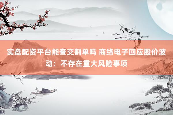 实盘配资平台能查交割单吗 商络电子回应股价波动：不存在重大风险事项