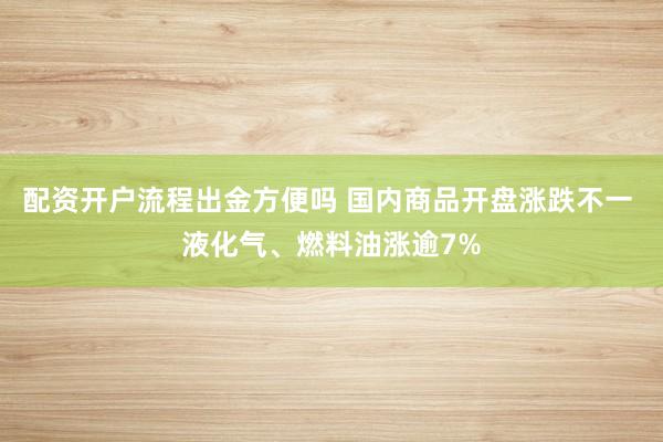 配资开户流程出金方便吗 国内商品开盘涨跌不一 液化气、燃料油涨逾7%