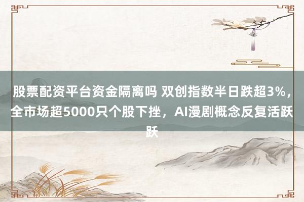 股票配资平台资金隔离吗 双创指数半日跌超3%，全市场超5000只个股下挫，AI漫剧概念反复活跃