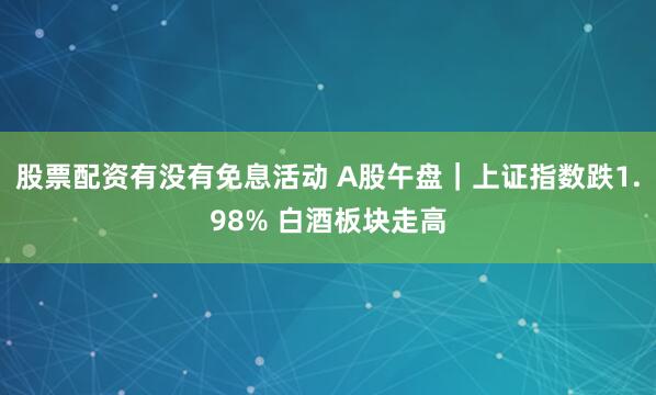 股票配资有没有免息活动 A股午盘｜上证指数跌1.98% 白酒板块走高