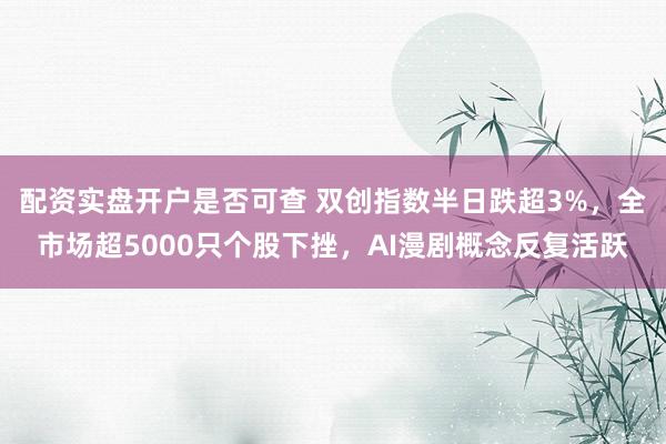 配资实盘开户是否可查 双创指数半日跌超3%，全市场超5000只个股下挫，AI漫剧概念反复活跃