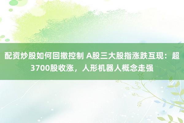 配资炒股如何回撤控制 A股三大股指涨跌互现：超3700股收涨，人形机器人概念走强