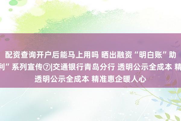 配资查询开户后能马上用吗 晒出融资“明白账”助企贷来“真便利”系列宣传⑦|交通银行青岛分行 透明公示全成本 精准惠企暖人心