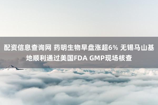 配资信息查询网 药明生物早盘涨超6% 无锡马山基地顺利通过美国FDA GMP现场核查