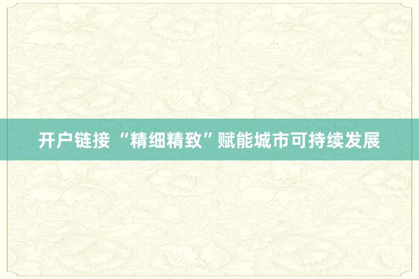 开户链接 “精细精致”赋能城市可持续发展