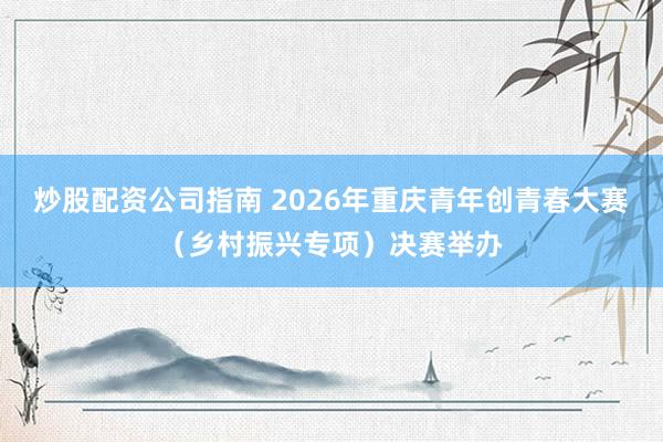 炒股配资公司指南 2026年重庆青年创青春大赛（乡村振兴专项）决赛举办