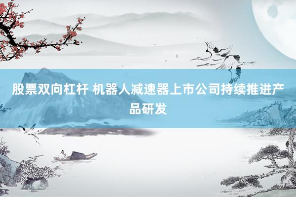 股票双向杠杆 机器人减速器上市公司持续推进产品研发