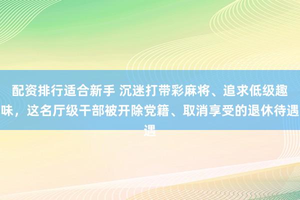 配资排行适合新手 沉迷打带彩麻将、追求低级趣味，这名厅级干部被开除党籍、取消享受的退休待遇