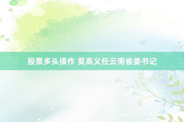 股票多头操作 莫高义任云南省委书记