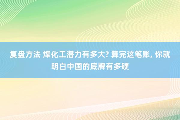 复盘方法 煤化工潜力有多大? 算完这笔账, 你就明白中国的底牌有多硬