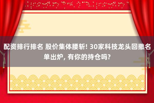 配资排行排名 股价集体腰斩! 30家科技龙头回撤名单出炉, 有你的持仓吗?