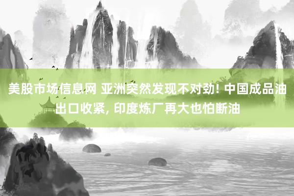 美股市场信息网 亚洲突然发现不对劲! 中国成品油出口收紧, 印度炼厂再大也怕断油