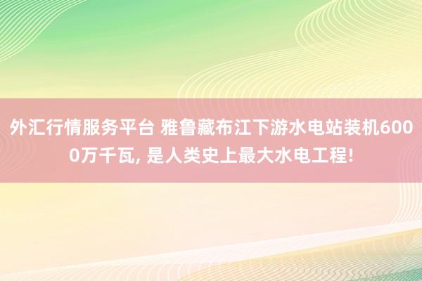 外汇行情服务平台 雅鲁藏布江下游水电站装机6000万千瓦, 是人类史上最大水电工程!