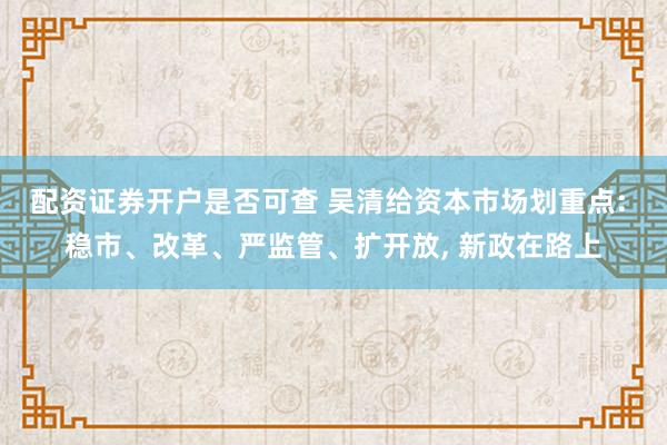 配资证券开户是否可查 吴清给资本市场划重点: 稳市、改革、严监管、扩开放, 新政在路上